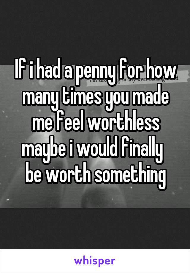 If i had a penny for how many times you made me feel worthless maybe i would finally   be worth something
