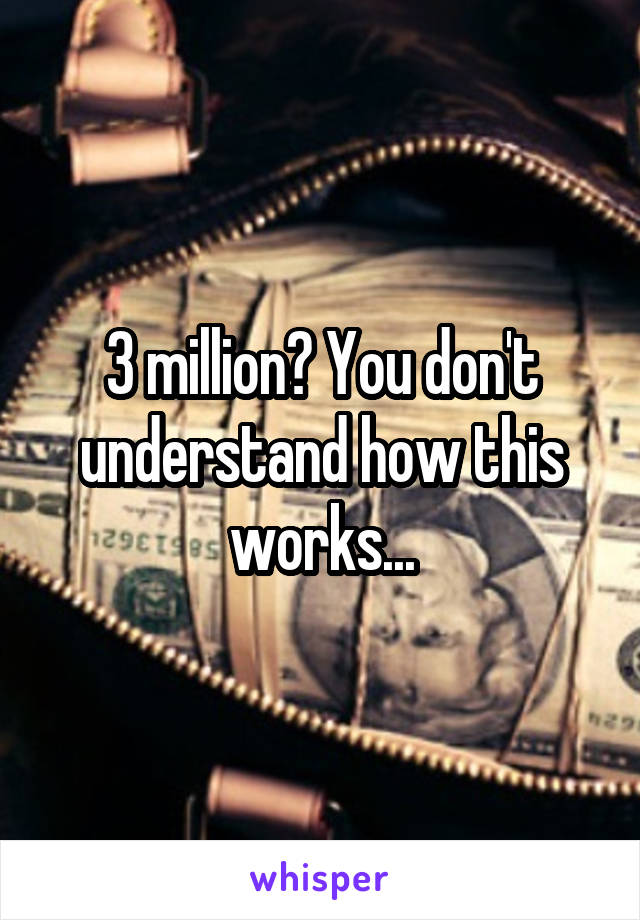 3 million? You don't understand how this works...