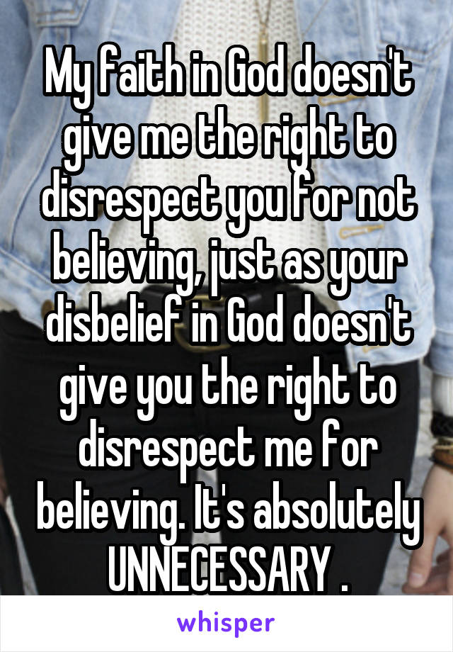 My faith in God doesn't give me the right to disrespect you for not believing, just as your disbelief in God doesn't give you the right to disrespect me for believing. It's absolutely UNNECESSARY .