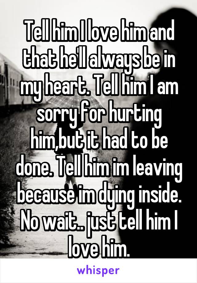 Tell him I love him and that he'll always be in my heart. Tell him I am sorry for hurting him,but it had to be done. Tell him im leaving because im dying inside.
No wait.. just tell him I love him.