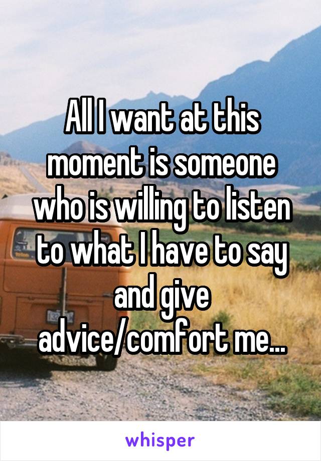 All I want at this moment is someone who is willing to listen to what I have to say and give advice/comfort me...