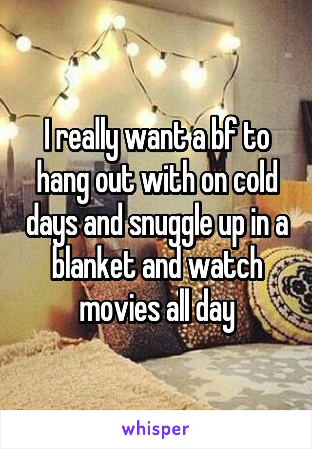 I really want a bf to hang out with on cold days and snuggle up in a blanket and watch movies all day