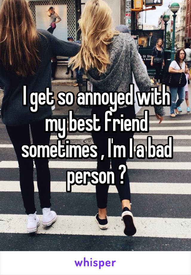 I get so annoyed with my best friend sometimes , I'm I a bad person ?