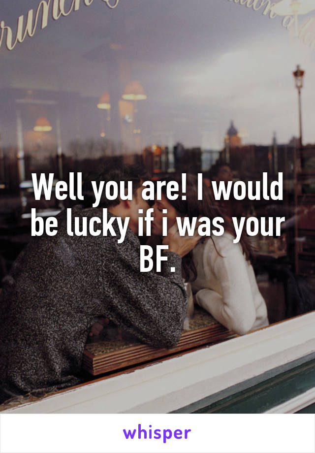 Well you are! I would be lucky if i was your BF.