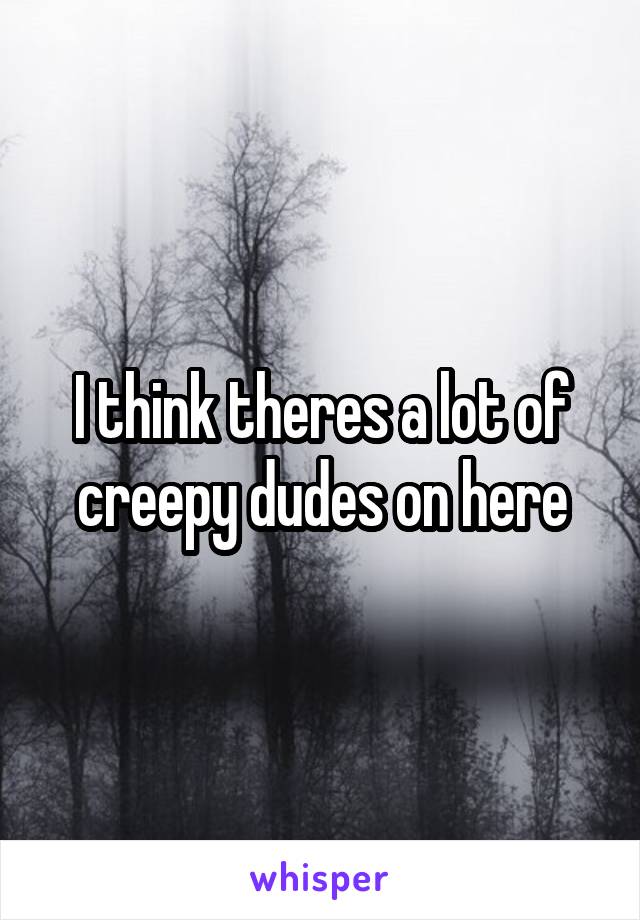 I think theres a lot of creepy dudes on here