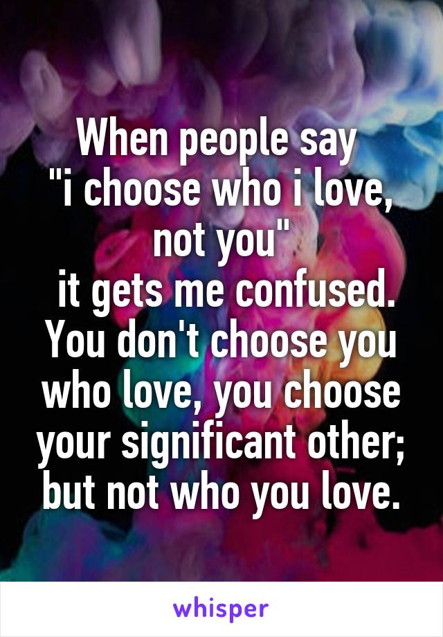 When people say 
"i choose who i love, not you"
 it gets me confused.
You don't choose you who love, you choose your significant other; but not who you love.