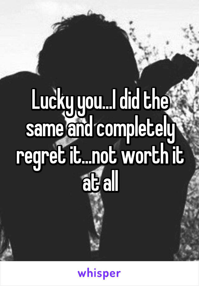 Lucky you...I did the same and completely regret it...not worth it at all