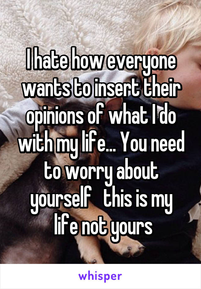 I hate how everyone wants to insert their opinions of what I do with my life... You need to worry about yourself   this is my
 life not yours