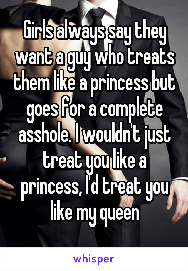 Girls always say they want a guy who treats them like a princess but goes for a complete asshole. I wouldn't just treat you like a princess, I'd treat you like my queen
