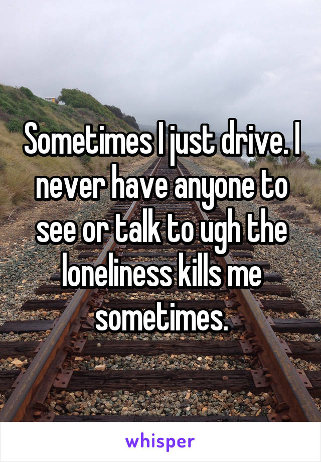 Sometimes I just drive. I never have anyone to see or talk to ugh the loneliness kills me sometimes.