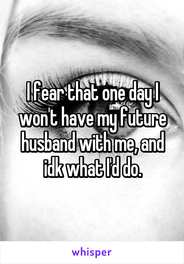 I fear that one day I won't have my future husband with me, and idk what I'd do.