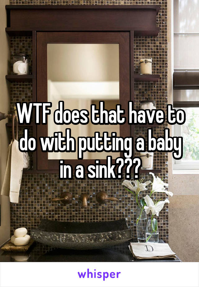 WTF does that have to do with putting a baby in a sink???