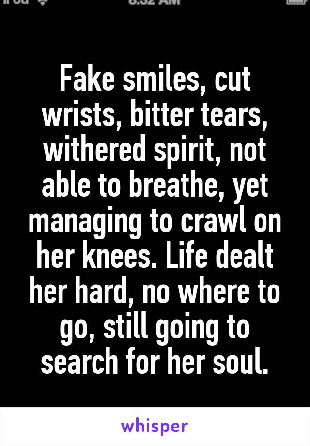 Fake smiles, cut wrists, bitter tears, withered spirit, not able to breathe, yet managing to crawl on her knees. Life dealt her hard, no where to go, still going to search for her soul.