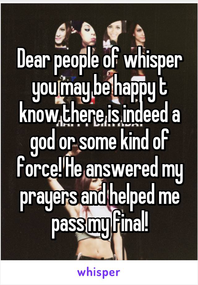 Dear people of whisper you may be happy t know there is indeed a god or some kind of force! He answered my prayers and helped me pass my final!