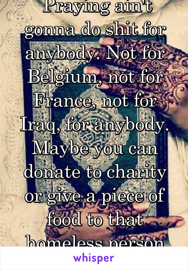  Praying ain't gonna do shit for anybody. Not for Belgium, not for France, not for Iraq, for anybody. Maybe you can donate to charity or give a piece of food to that homeless person next to you.