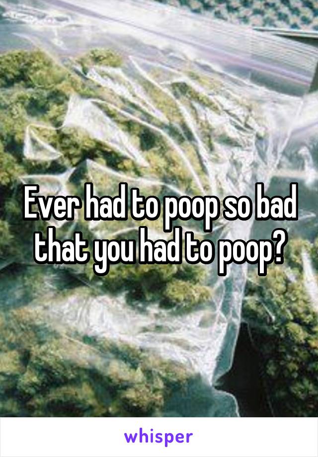 Ever had to poop so bad that you had to poop?