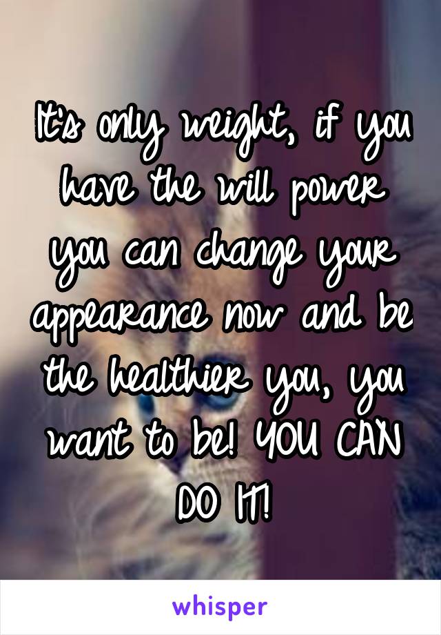 It's only weight, if you have the will power you can change your appearance now and be the healthier you, you want to be! YOU CAN DO IT!