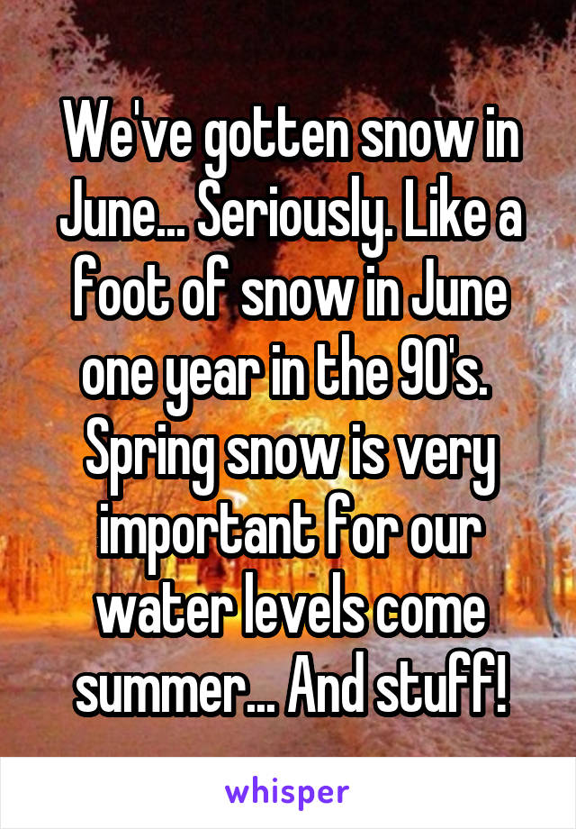 We've gotten snow in June... Seriously. Like a foot of snow in June one year in the 90's. 
Spring snow is very important for our water levels come summer... And stuff!