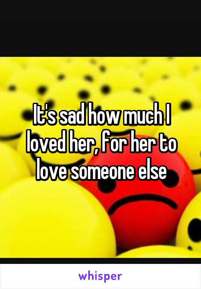 It's sad how much I loved her, for her to love someone else