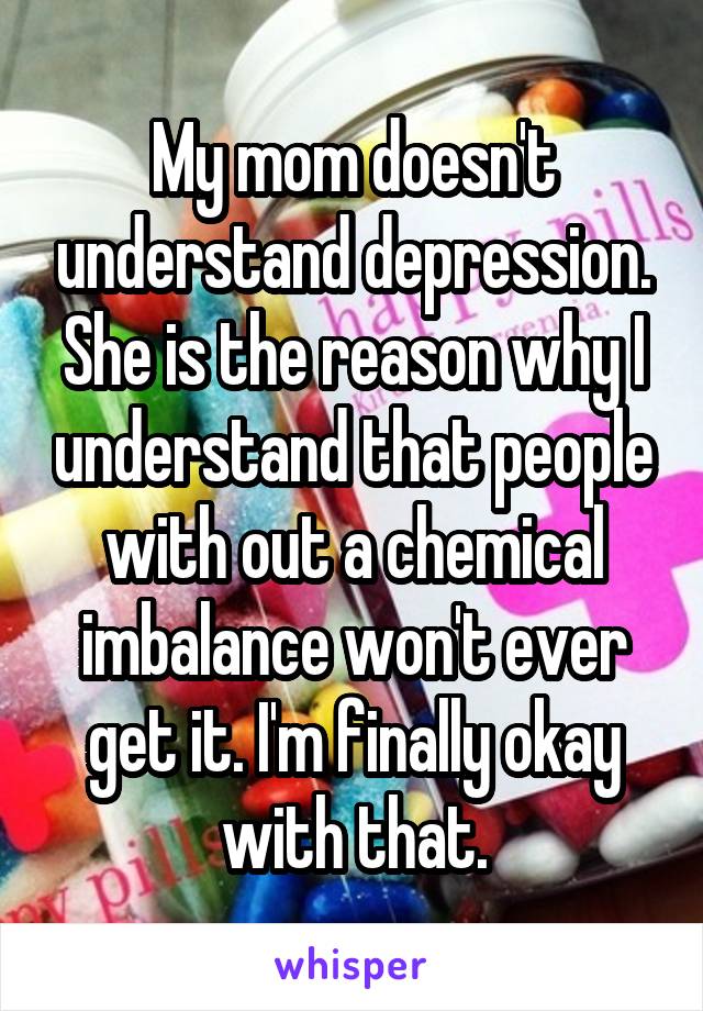 My mom doesn't understand depression. She is the reason why I understand that people with out a chemical imbalance won't ever get it. I'm finally okay with that.