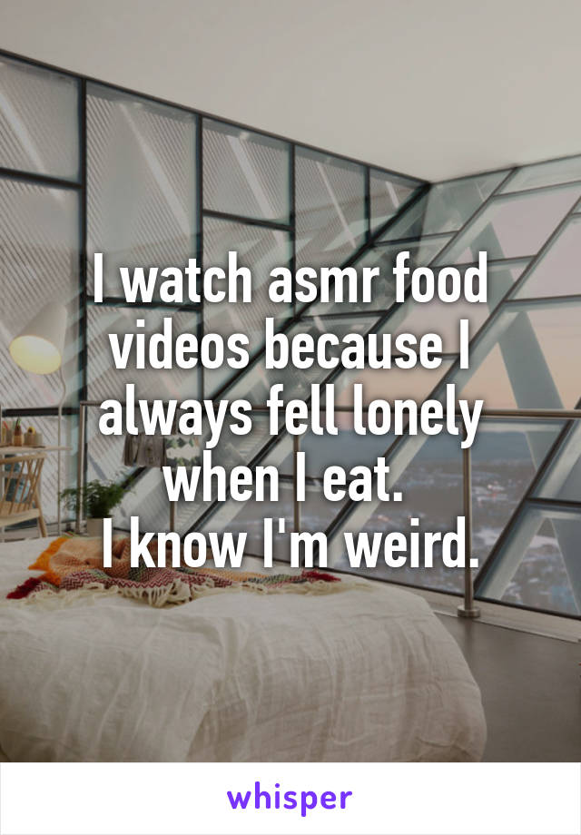 I watch asmr food videos because I always fell lonely when I eat. 
I know I'm weird.