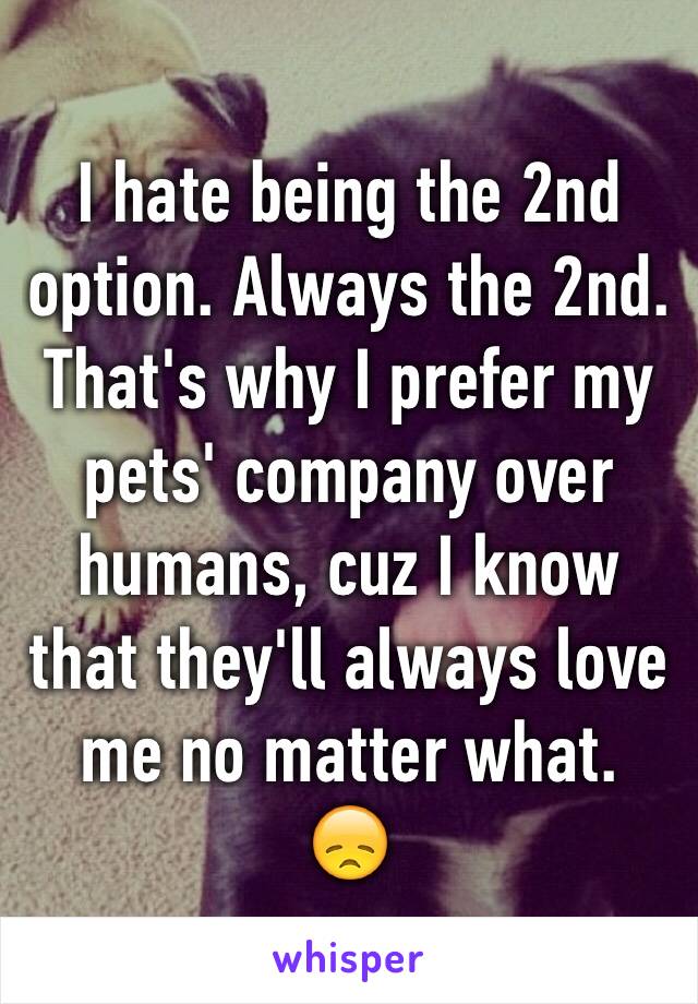 I hate being the 2nd option. Always the 2nd. That's why I prefer my pets' company over humans, cuz I know that they'll always love me no matter what. 
😞