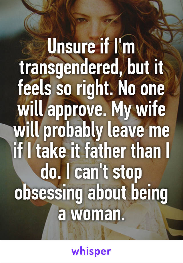 Unsure if I'm transgendered, but it feels so right. No one will approve. My wife will probably leave me if I take it father than I do. I can't stop obsessing about being a woman.