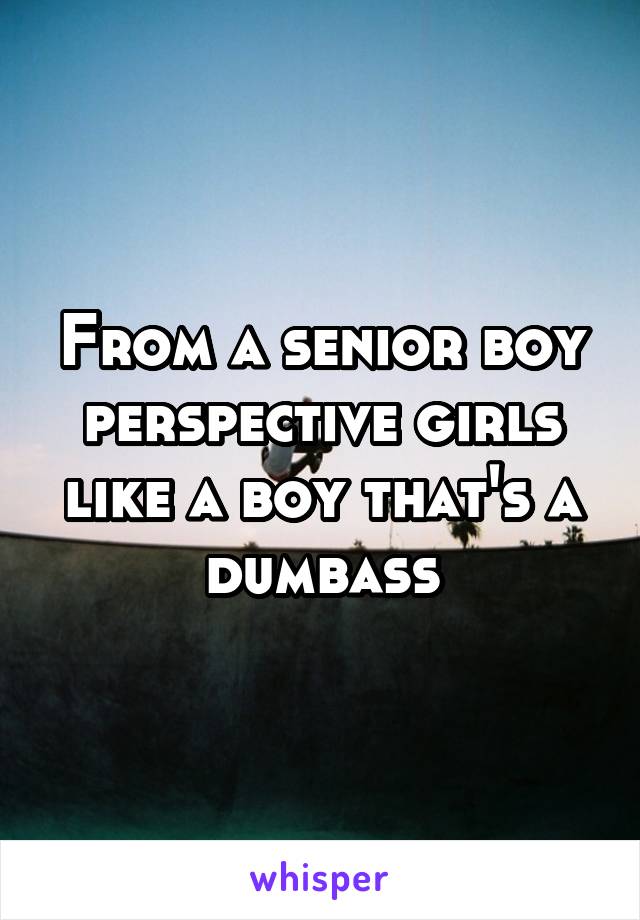 From a senior boy perspective girls like a boy that's a dumbass