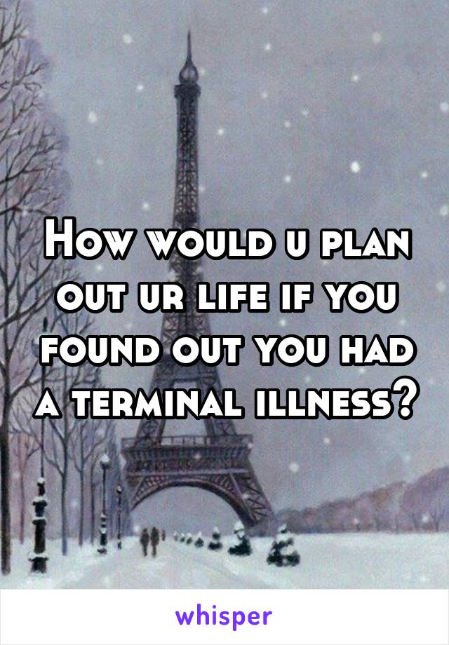 How would u plan out ur life if you found out you had a terminal illness?