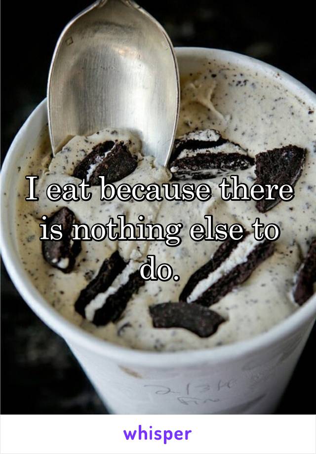 I eat because there is nothing else to do.