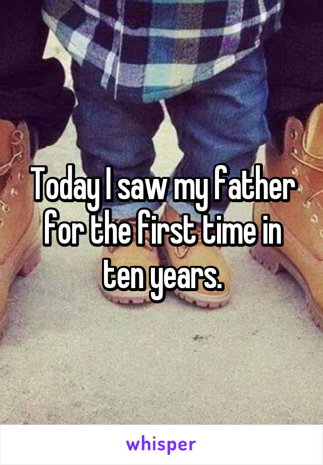 Today I saw my father for the first time in ten years.