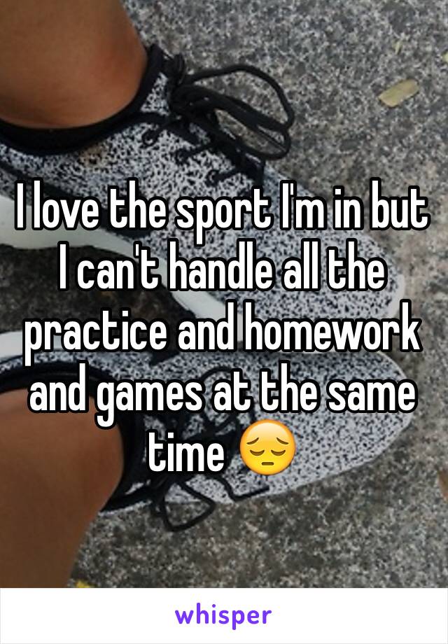 I love the sport I'm in but I can't handle all the practice and homework and games at the same time 😔