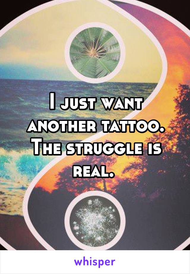 I just want another tattoo. The struggle is real. 