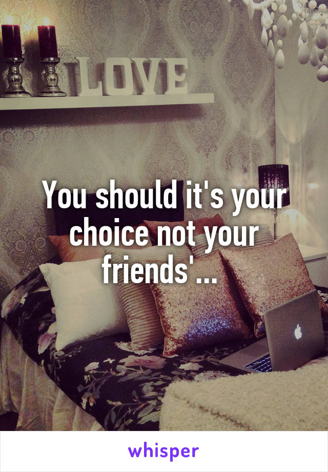 You should it's your choice not your friends'... 