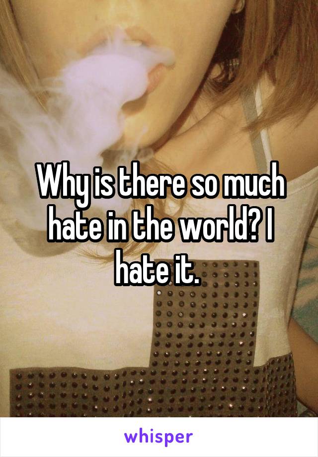 Why is there so much hate in the world? I hate it. 