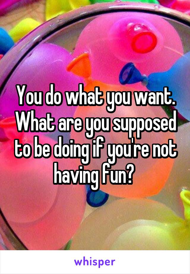 You do what you want. What are you supposed to be doing if you're not having fun? 