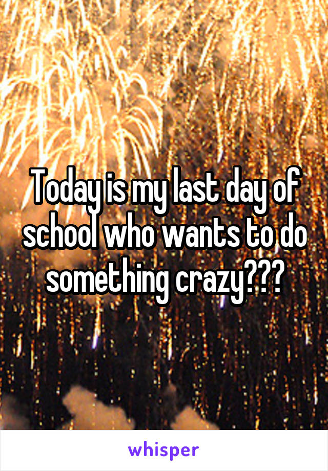 Today is my last day of school who wants to do something crazy???