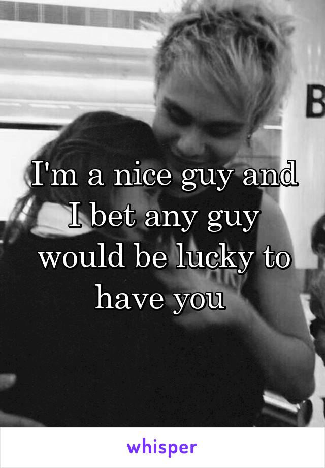 I'm a nice guy and I bet any guy would be lucky to have you 