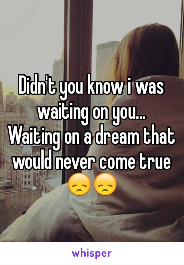 Didn't you know i was waiting on you...
Waiting on a dream that would never come true 
😞😞