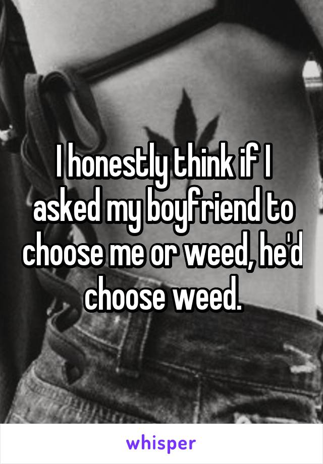 I honestly think if I asked my boyfriend to choose me or weed, he'd choose weed.