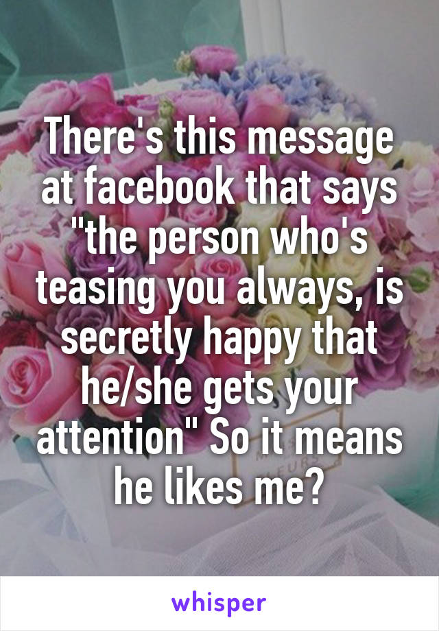 There's this message at facebook that says "the person who's teasing you always, is secretly happy that he/she gets your attention" So it means he likes me?