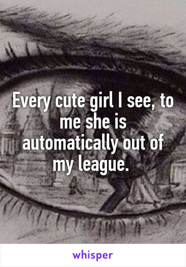 Every cute girl I see, to me she is automatically out of my league. 