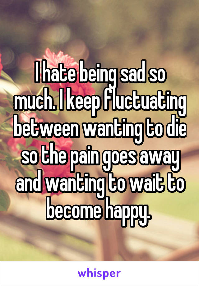 I hate being sad so much. I keep fluctuating between wanting to die so the pain goes away and wanting to wait to become happy. 