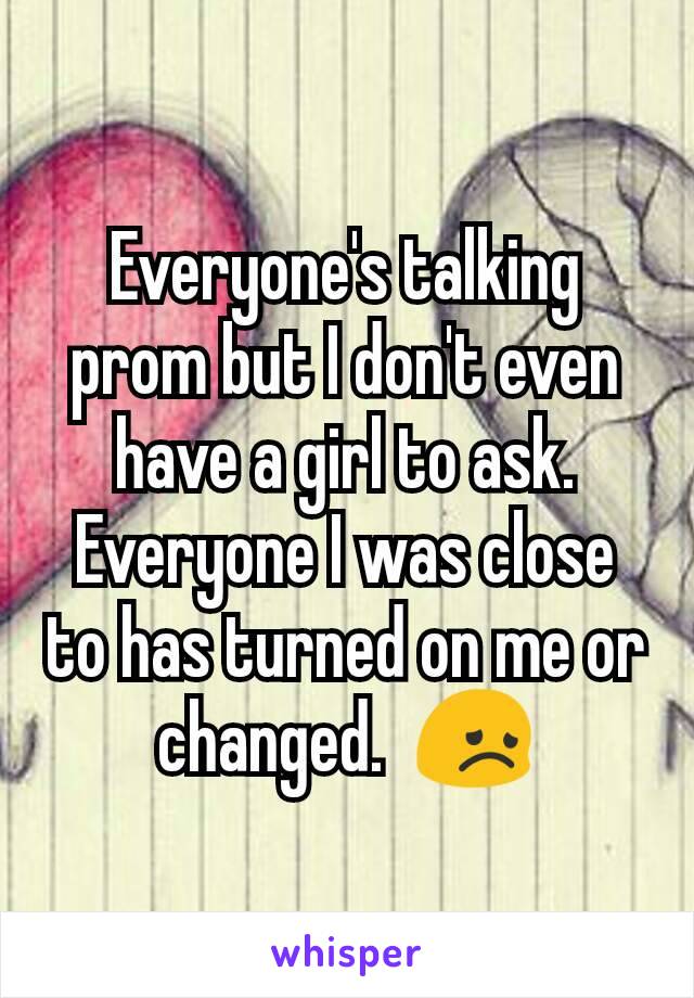 Everyone's talking prom but I don't even have a girl to ask. Everyone I was close to has turned on me or changed.  😞