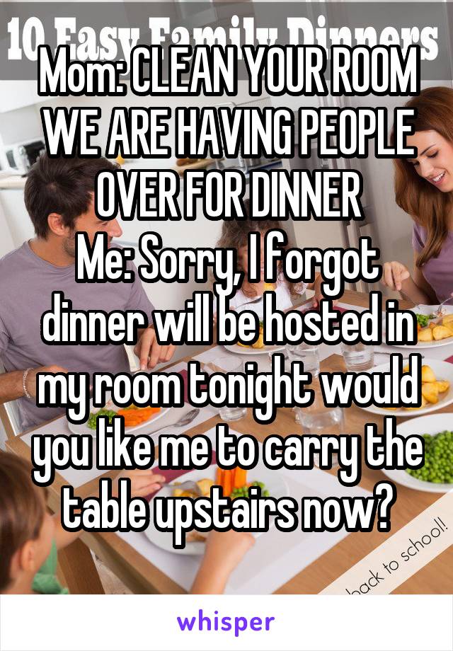 Mom: CLEAN YOUR ROOM WE ARE HAVING PEOPLE OVER FOR DINNER
Me: Sorry, I forgot dinner will be hosted in my room tonight would you like me to carry the table upstairs now?
