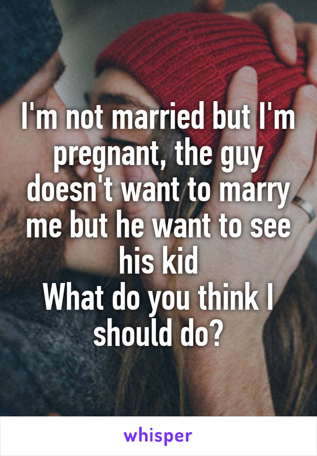 I'm not married but I'm pregnant, the guy doesn't want to marry me but he want to see his kid
What do you think I should do?