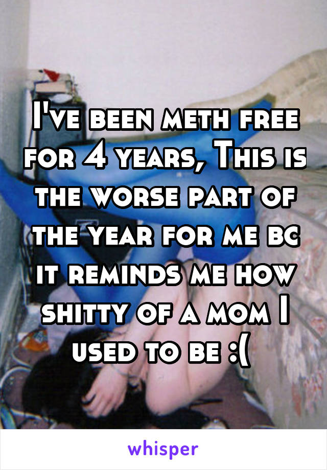 I've been meth free for 4 years, This is the worse part of the year for me bc it reminds me how shitty of a mom I used to be :( 