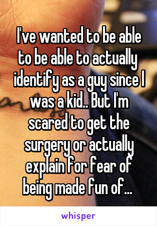 I've wanted to be able to be able to actually  identify as a guy since I was a kid.. But I'm scared to get the surgery or actually explain for fear of being made fun of... 