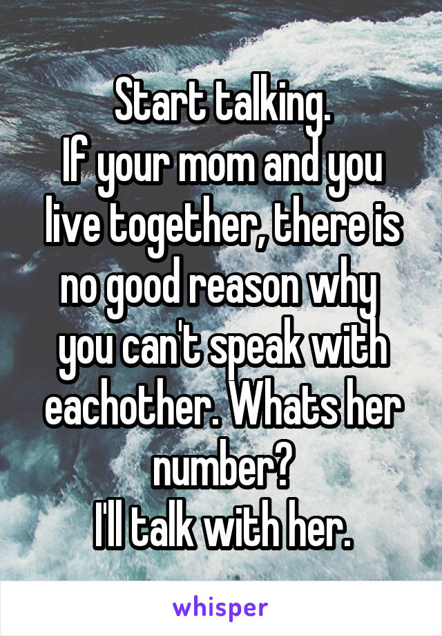 Start talking.
If your mom and you live together, there is no good reason why 
you can't speak with eachother. Whats her number?
I'll talk with her.