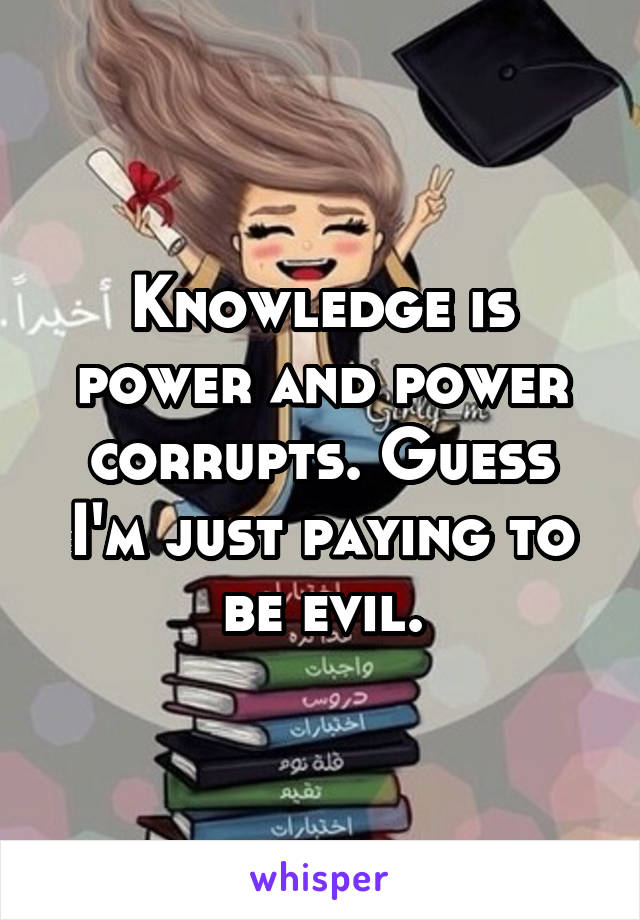 Knowledge is power and power corrupts. Guess I'm just paying to be evil.